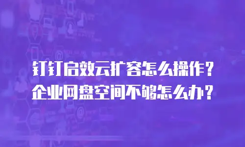 钉钉启效云扩容怎么操作？企业网盘空间不够怎么办？