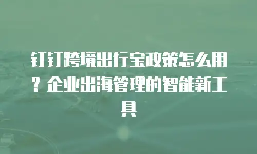 钉钉跨境出行宝政策怎么用？企业出海管理的智能新工具