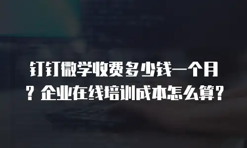 钉钉微学收费多少钱一个月？企业在线培训成本怎么算？
