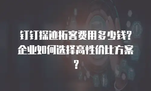 钉钉探迹拓客费用多少钱？企业如何选择高性价比方案？