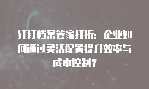 钉钉档案管家打折：企业如何通过灵活配置提升效率与成本控制？