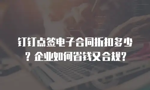 钉钉点签电子合同折扣多少？企业如何省钱又合规？