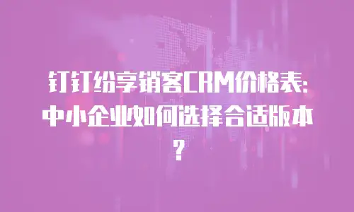 钉钉纷享销客CRM价格表：中小企业如何选择合适版本？