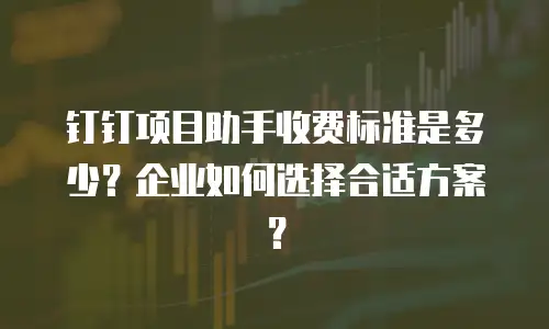 钉钉项目助手收费标准是多少？企业如何选择合适方案？