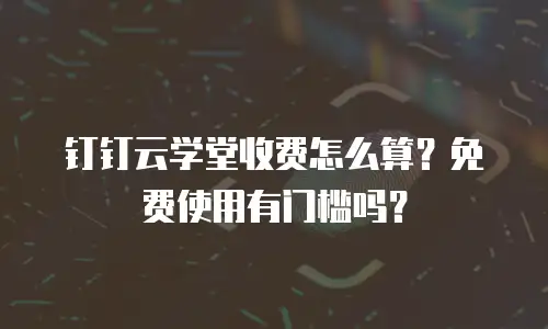 钉钉云学堂收费怎么算？免费使用有门槛吗？