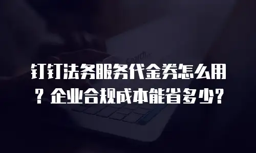 钉钉法务服务代金券怎么用？企业合规成本能省多少？
