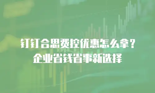 钉钉合思费控优惠怎么拿？企业省钱省事新选择