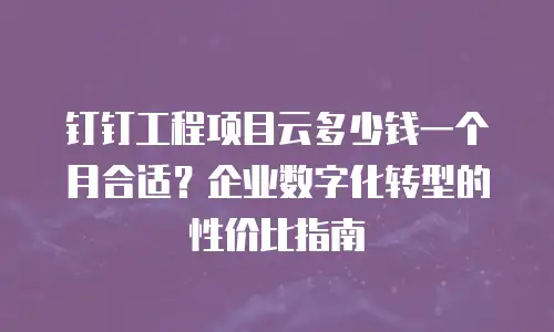 钉钉工程项目云多少钱一个月合适？企业数字化转型的性价比指南
