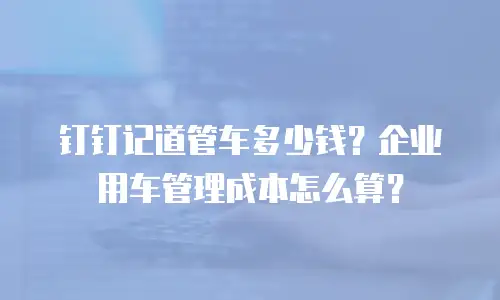 钉钉记道管车多少钱？企业用车管理成本怎么算？
