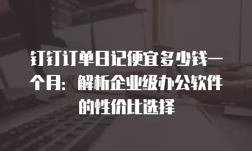 钉钉订单日记便宜多少钱一个月：解析企业级办公软件的性价比选择
