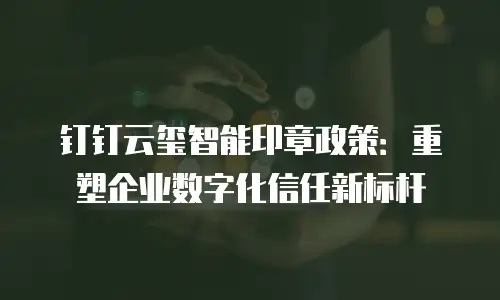 钉钉云玺智能印章政策：重塑企业数字化信任新标杆