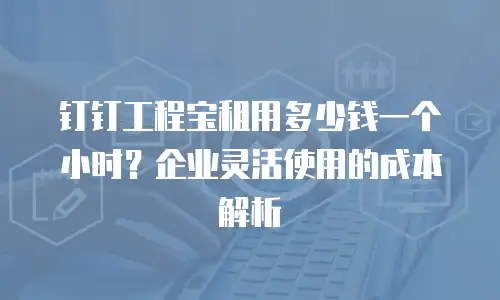 钉钉工程宝租用多少钱一个小时？企业灵活使用的成本解析