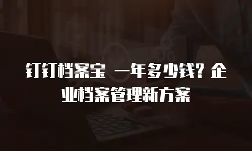 钉钉档案宝 一年多少钱？企业档案管理新方案