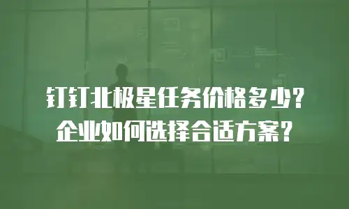 钉钉北极星任务价格多少？企业如何选择合适方案？