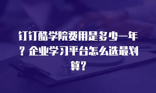 钉钉酷学院费用是多少一年？企业学习平台怎么选最划算？