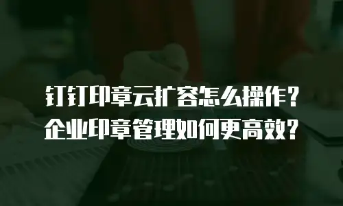 钉钉印章云扩容怎么操作？企业印章管理如何更高效？