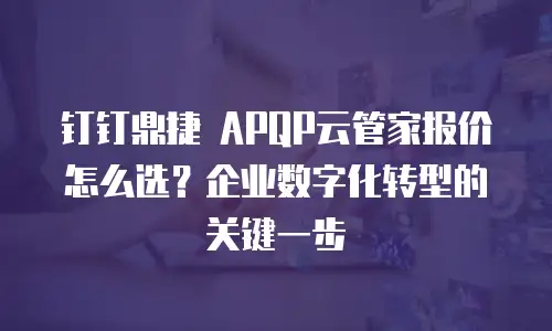 钉钉鼎捷 APQP云管家报价怎么选？企业数字化转型的关键一步