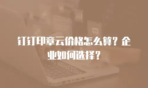 钉钉印章云价格怎么算？企业如何选择？