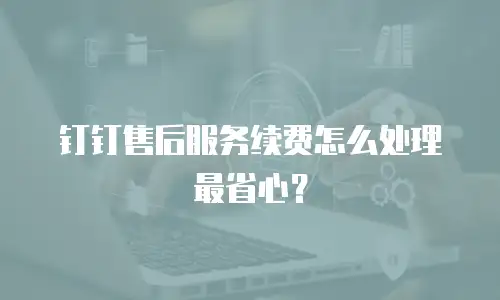 钉钉售后服务续费怎么处理最省心？
