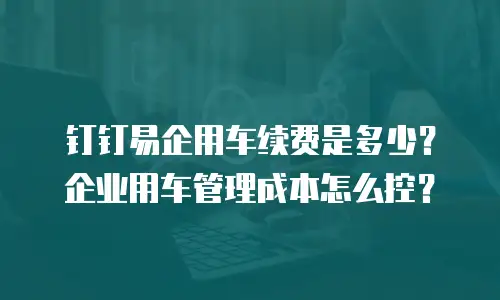 钉钉易企用车续费是多少？企业用车管理成本怎么控？