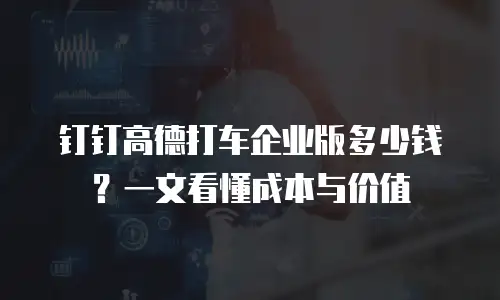 钉钉高德打车企业版多少钱？一文看懂成本与价值