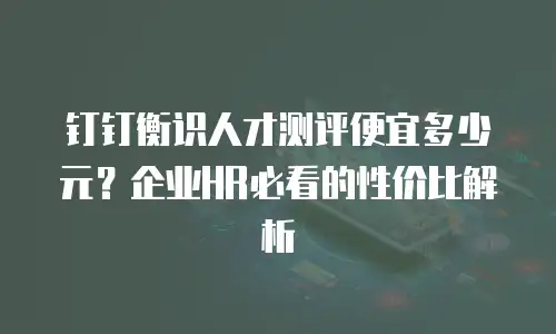 钉钉衡识人才测评便宜多少元？企业HR必看的性价比解析