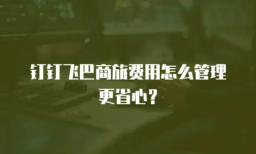 钉钉飞巴商旅费用怎么管理更省心？