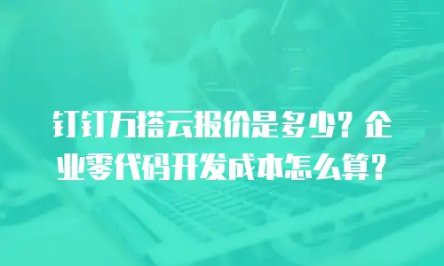 钉钉万搭云报价是多少？企业零代码开发成本怎么算？