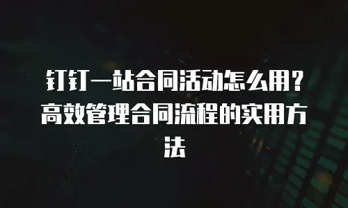钉钉一站合同活动怎么用？高效管理合同流程的实用方法