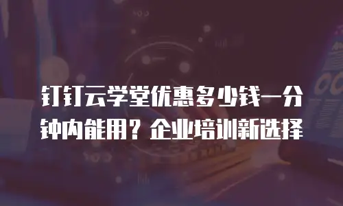 钉钉云学堂优惠多少钱一分钟内能用？企业培训新选择
