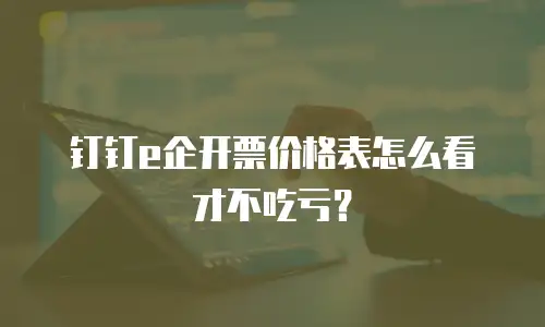 钉钉e企开票价格表怎么看才不吃亏？