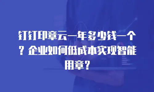 钉钉印章云一年多少钱一个？企业如何低成本实现智能用章？