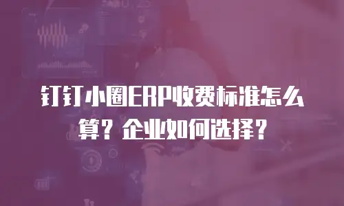 钉钉小圈ERP收费标准怎么算？企业如何选择？