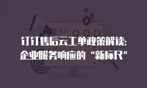 钉钉售后云工单政策解读：企业服务响应的&ldquo;新标尺&rdquo;