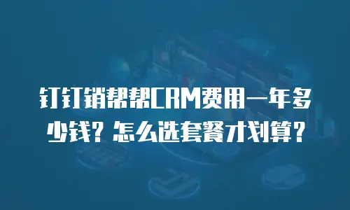 钉钉销帮帮CRM费用一年多少钱？怎么选套餐才划算？