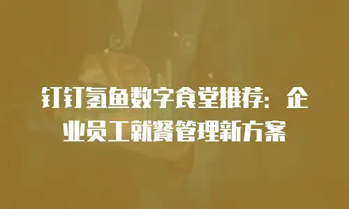 钉钉氢鱼数字食堂推荐：企业员工就餐管理新方案