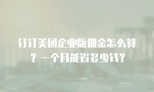 钉钉美团企业版佣金怎么算？一个月能省多少钱？