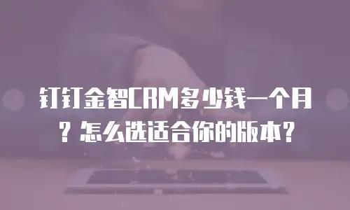 钉钉金智CRM多少钱一个月？怎么选适合你的版本？