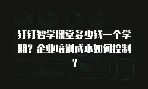 钉钉智学课堂多少钱一个学期？企业培训成本如何控制？