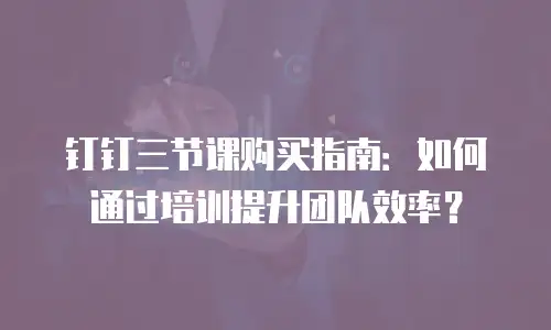 钉钉三节课购买指南：如何通过培训提升团队效率？