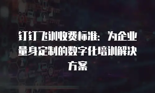 钉钉飞训收费标准：为企业量身定制的数字化培训解决方案