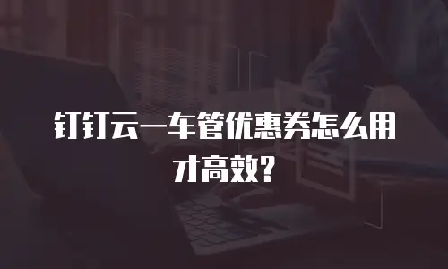 钉钉云一车管优惠券怎么用才高效？