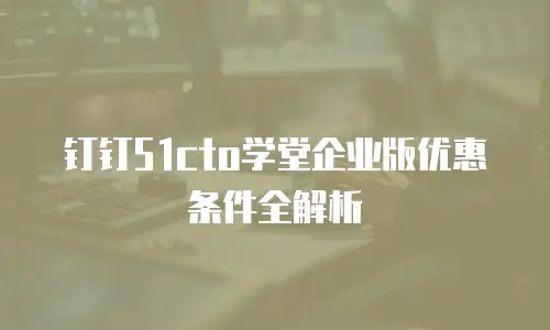 钉钉51cto学堂企业版优惠条件全解析
