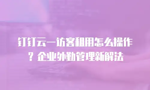钉钉云一访客租用怎么操作？企业外勤管理新解法