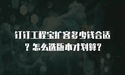 钉钉工程宝扩容多少钱合适？怎么选版本才划算？