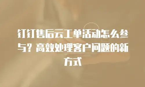 钉钉售后云工单活动怎么参与？高效处理客户问题的新方式