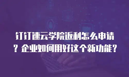 钉钉速云学院返利怎么申请？企业如何用好这个新功能？