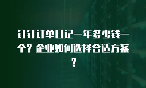钉钉订单日记一年多少钱一个？企业如何选择合适方案？
