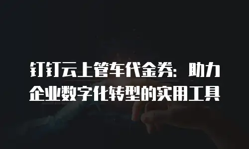 钉钉云上管车代金券：助力企业数字化转型的实用工具
