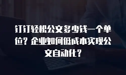 钉钉轻松公文多少钱一个单位？企业如何低成本实现公文自动化？